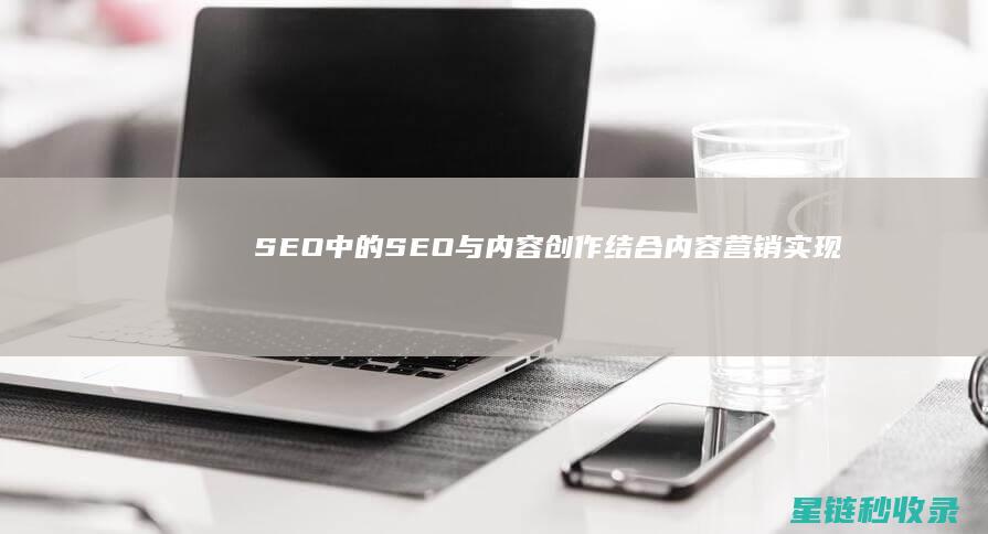 SEO中的SEO与内容创作：结合内容营销实现效果最大化 (SEO中的H标签是什么意思)