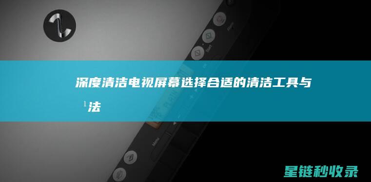 深度清洁电视屏幕：选择合适的清洁工具与方法 (深度清洁电视怎么用)