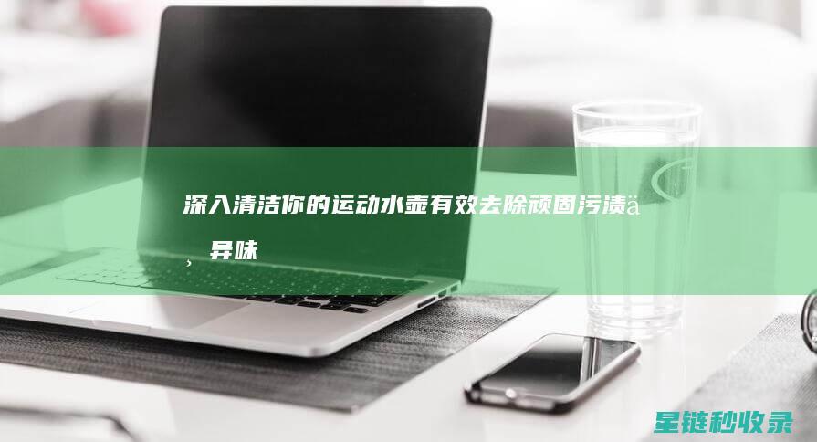 深入清洁你的运动水壶：有效去除顽固污渍与异味的方法 (深入清洁的洗面奶)