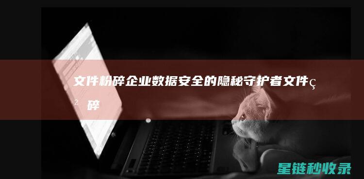 文件粉碎：企业数据安全的隐秘守护者 (文件粉碎什么意思)
