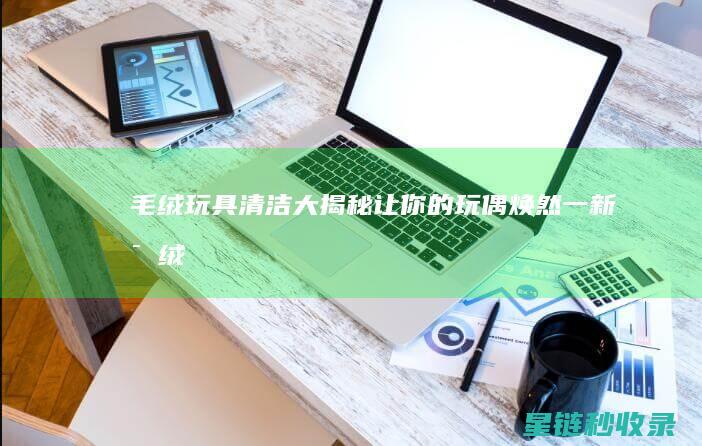 毛绒玩具清洁大揭秘：让你的玩偶焕然一新 (毛绒玩具清洁不正确的做法)