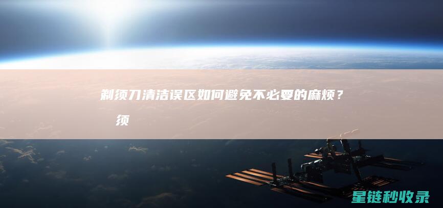 剃须刀清洁误区：如何避免不必要的麻烦？ (剃须刀清洁误食怎么办)