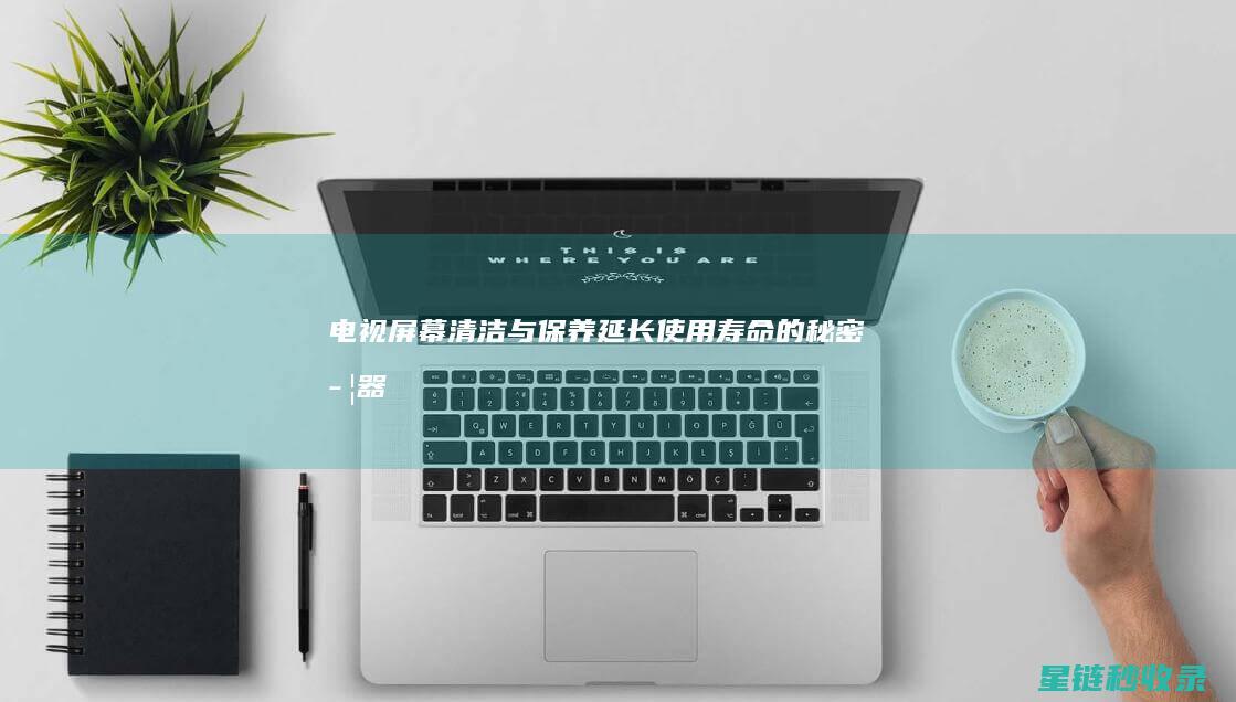 电视屏幕清洁与保养：延长使用寿命的秘密武器 (电视屏幕清洁剂哪个牌子好)
