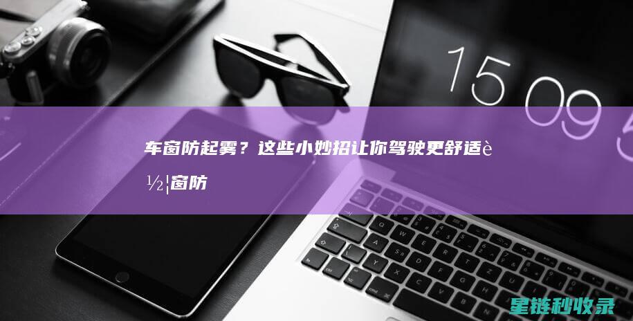 车窗防起雾？这些小妙招让你驾驶更舒适 (车窗防起雾小妙招)